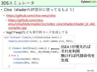 • Citra（shaderのJIT部分に使ってるもよう）
• https://github.com/citra-emu/citra
• https://github.com/citra-
emu/citra/blob/master/src/video_core/shader/shader_jit_x64_
compiler.cpp
• log2やexp2なども実行時コード生成してる
3DSエミュレータ
SSE4.1が使えれば
それを利用
無ければ代替命令を
生成
14 / 45
 