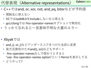 • C++ではand, or, xor, not, and_eq, bitorなどが予約語
• 関数名に使えない
• VCではiso646.hをincludeしないなら使える
• gcc/clangでは-fno-operator-namesオプ...
