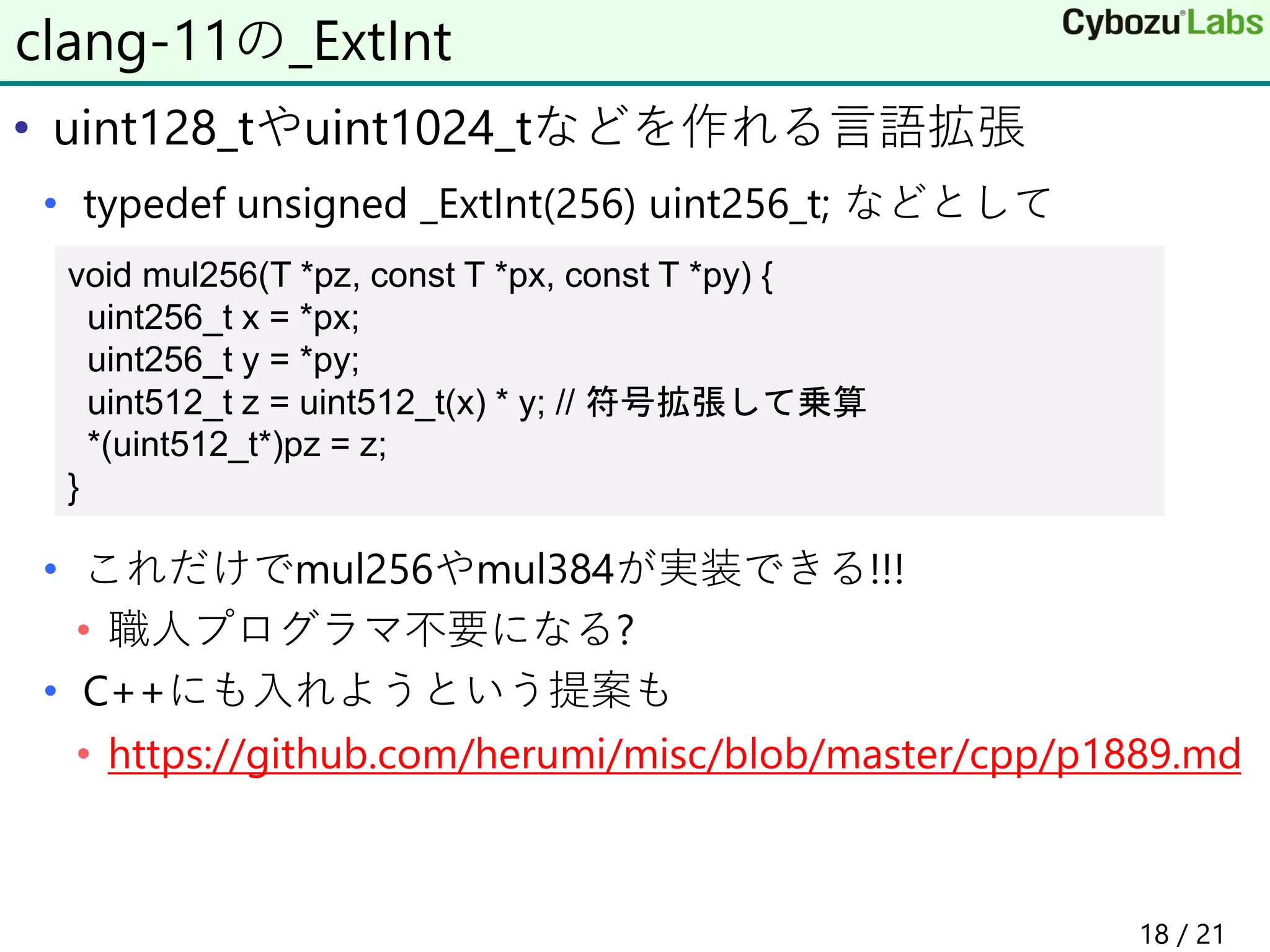 • uint128_tやuint1024_tなどを作れる言語拡張
• typedef unsigned _ExtInt(256) uint256_t; などとして
• これだけでmul256やmul384が実装できる!!!
• 職人プログラマ不要になる?
• C++にも入れようという提案も
• https://github.com/herumi/misc/blob/master/cpp/p1889.md
clang-11の_ExtInt
void mul256(T *pz, const T *px, const T *py) {
uint256_t x = *px;
uint256_t y = *py;
uint512_t z = uint512_t(x) * y; // 符号拡張して乗算
*(uint512_t*)pz = z;
}
18 / 21
 