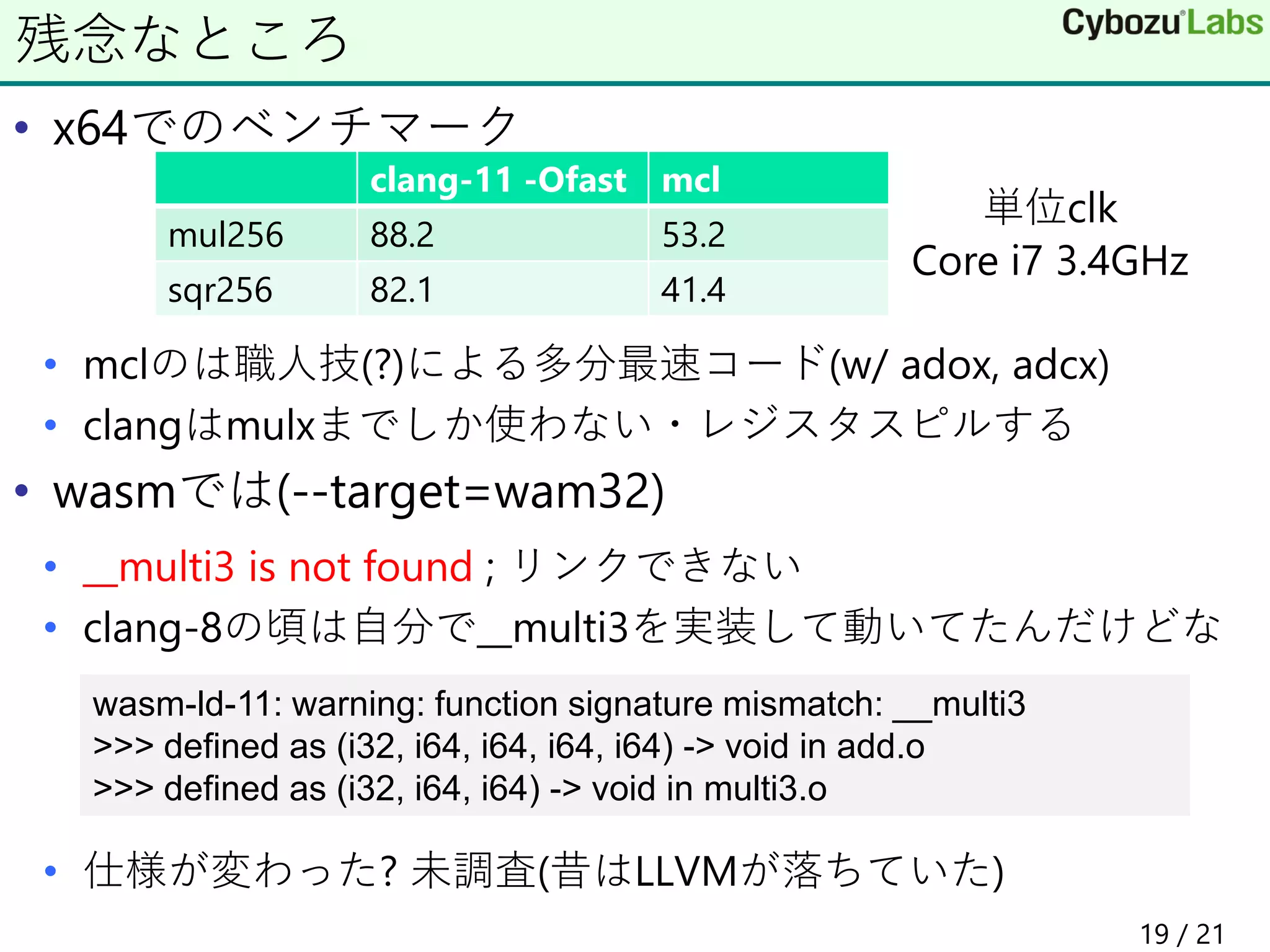 • x64でのベンチマーク
• mclのは職人技(?)による多分最速コード(w/ adox, adcx)
• clangはmulxまでしか使わない・レジスタスピルする
• wasmでは(--target=wam32)
• __multi3 is not found ; リンクできない
• clang-8の頃は自分で__multi3を実装して動いてたんだけどな
• 仕様が変わった? 未調査(昔はLLVMが落ちていた)
残念なところ
clang-11 -Ofast mcl
mul256 88.2 53.2
sqr256 82.1 41.4
wasm-ld-11: warning: function signature mismatch: __multi3
>>> defined as (i32, i64, i64, i64, i64) -> void in add.o
>>> defined as (i32, i64, i64) -> void in multi3.o
単位clk
Core i7 3.4GHz
19 / 21
 