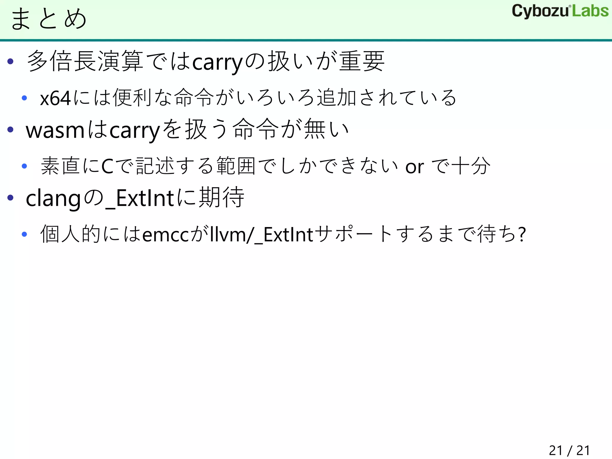 • 多倍長演算ではcarryの扱いが重要
• x64には便利な命令がいろいろ追加されている
• wasmはcarryを扱う命令が無い
• 素直にCで記述する範囲でしかできない or で十分
• clangの_ExtIntに期待
• 個人的にはemccがllvm/_ExtIntサポートするまで待ち?
まとめ
21 / 21
 