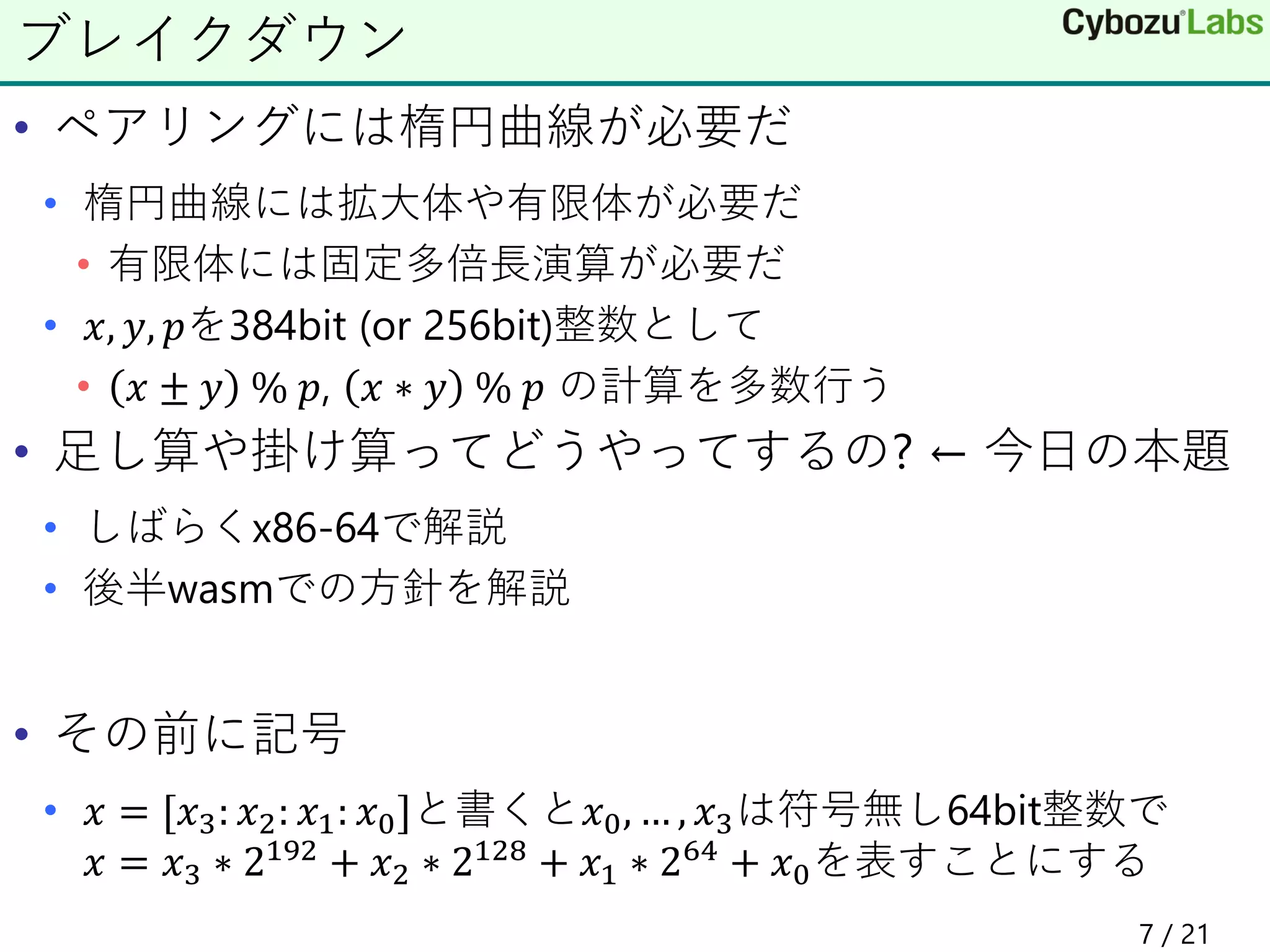 • ペアリングには楕円曲線が必要だ
• 楕円曲線には拡大体や有限体が必要だ
• 有限体には固定多倍長演算が必要だ
• 𝑥, 𝑦, 𝑝を384bit (or 256bit)整数として
• 𝑥 ± 𝑦 % 𝑝, 𝑥 ∗ 𝑦 % 𝑝 の計算を多数行う
• 足し算や掛け算ってどうやってするの? ← 今日の本題
• しばらくx86-64で解説
• 後半wasmでの方針を解説
• その前に記号
• 𝑥 = [𝑥3: 𝑥2: 𝑥1: 𝑥0]と書くと𝑥0, … , 𝑥3は符号無し64bit整数で
𝑥 = 𝑥3 ∗ 2192 + 𝑥2 ∗ 2128 + 𝑥1 ∗ 264 + 𝑥0を表すことにする
ブレイクダウン
7 / 21
 