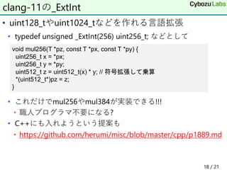 • uint128_tやuint1024_tなどを作れる言語拡張
• typedef unsigned _ExtInt(256) uint256_t; などとして
• これだけでmul256やmul384が実装できる!!!
• 職人プログラマ不要になる?
• C++にも入れようという提案も
• https://github.com/herumi/misc/blob/master/cpp/p1889.md
clang-11の_ExtInt
void mul256(T *pz, const T *px, const T *py) {
uint256_t x = *px;
uint256_t y = *py;
uint512_t z = uint512_t(x) * y; // 符号拡張して乗算
*(uint512_t*)pz = z;
}
18 / 21
 