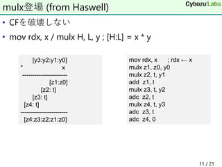 • CFを破壊しない
• mov rdx, x / mulx H, L, y ; [H:L] = x * y
mulx登場 (from Haswell)
mov rdx, x ; rdx ← x
mulx z1, z0, y0
mulx z2, t, y1
add z1, t
mulx z3, t, y2
adc z2, t
mulx z4, t, y3
adc z3, t
adc z4, 0
[y3:y2:y1:y0]
* x
----------------------
[z1:z0]
[z2: t]
[z3: t]
[z4: t]
-----------------------
[z4:z3:z2:z1:z0]
11 / 21
 