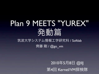 Plan 9 MEETS "YUREX"
        発動
 筑波大学システム情報工学研究科 / Softlab
        齊藤 剛 / @go_vm



               2010年5月8日 @IIJ
             第4回 Kernel/VM探検隊
 