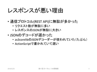 レスポンスが悪い理由
&bull; 通信プロトコル(REST API)に無駄が多かった
&bull; リクエスト数が無駄に多い
&bull; レスポンスのJSONが無駄に大きい
&bull; JSONのデコードが遅かった
&bull; as3corelibのJSONデコーダーが使われていた（たぶん）
&bull; ActionScriptで書かれていて遅い
2014/5/25 第十回 カーネル／VM探検隊 3
 