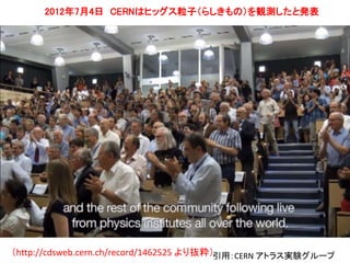 12 
2012年7月4日CERNはヒッグス粒子（らしきもの）を観測したと発表 
（http://cdsweb.cern.ch/record/1462525 より抜粋）引用：CERN アトラス実験グループ 
 