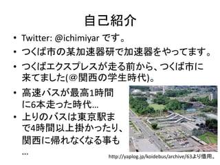 自己紹介 
• Twitter: @ichimiyar です。 
• つくば市の某加速器研で加速器をやってます。 
• つくばエクスプレスが走る前から、つくば市に 
来てました(＠関西の学生時代)。 
• 高速バスが最高1時間 
に6本走った時代… 
• 上りのバスは東京駅ま 
で4時間以上掛かったり、 
関西に帰れなくなる事も 
… 
http://yaplog.jp/koidebus/archive/63より借2 
用。 
 