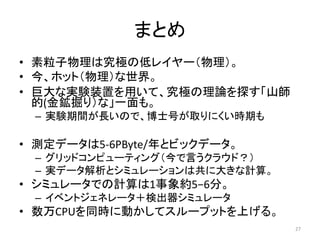 まとめ 
• 素粒子物理は究極の低レイヤー（物理）。 
• 今、ホット（物理）な世界。 
• 巨大な実験装置を用いて、究極の理論を探す「山師 
的(金鉱掘り）な」一面も。 
– 実験期間が長いので、博士号が取りにくい時期も 
• 測定データは5-6PByte/年とビックデータ。 
– グリッドコンピューティング（今で言うクラウド？） 
– 実データ解析とシミュレーションは共に大きな計算。 
• シミュレータでの計算は1事象約5−6分。 
– イベントジェネレータ＋検出器シミュレータ 
• 数万CPUを同時に動かしてスループットを上げる。 
27 
