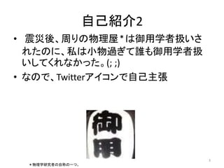 自己紹介2 
• 震災後、周りの物理屋＊は御用学者扱いさ 
れたのに、私は小物過ぎて誰も御用学者扱 
いしてくれなかった。(; ;) 
• なので、Twitterアイコンで自己主張 
3 
＊物理学研究者の自称の一つ。 
 