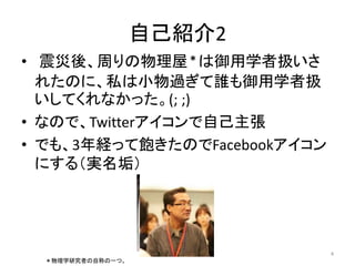自己紹介2 
• 震災後、周りの物理屋＊は御用学者扱いさ 
れたのに、私は小物過ぎて誰も御用学者扱 
いしてくれなかった。(; ;) 
• なので、Twitterアイコンで自己主張 
• でも、3年経って飽きたのでFacebookアイコン 
にする（実名垢） 
4 
＊物理学研究者の自称の一つ。 
 