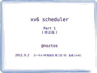 xv6 scheduler
                 Part 1
                ( 修正版 )


                @noztos

2012.9.2    カーネル VM 勉強会 第二回 OS 基礎 (xv6)
 