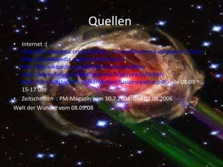 Quellen  Internet :( http://de.wikipedia.org/wiki/Kalte_Fusion#Myonen-katalysierte_Fusion  ;  http://de.wikipedia.org/wiki/Kernfusion  ;  http://de.wikipedia.org/wiki/Kernfusionsreaktor  ,  http://www-fusion-magnetique.cea.fr/gb/cea/ts/ts.htm  ,  http://versuchstechnik.de/kernfusion/fusionsreaktor.pdf   )alle 08.09 15-17 Uhr  Zeitschriften  : PM-Magazin vom 30.7.2004  und 02.06.2006 Welt der Wunder vom 08.09.08  