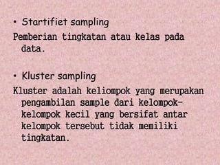 • Startifiet sampling 
Pemberian tingkatan atau kelas pada 
data. 
• Kluster sampling 
Kluster adalah keliompok yang merupakan 
pengambilan sample dari kelompok-kelompok 
kecil yang bersifat antar 
kelompok tersebut tidak memiliki 
tingkatan. 
 