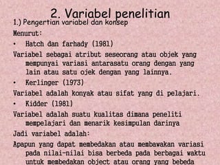 2. Variabel penelitian 
1.) Pengertian variabel dan konsep 
Menurut: 
• Hatch dan farhady (1981) 
Variabel sebagai atribut seseorang atau objek yang 
mempunyai variasi antarasatu orang dengan yang 
lain atau satu ojek dengan yang lainnya. 
• Kerlinger (1973) 
Variabel adalah konyak atau sifat yang di pelajari. 
• Kidder (1981) 
Variabel adalah suatu kualitas dimana peneliti 
mempelajari dan menarik kesimpulan darinya 
Jadi variabel adalah: 
Apapun yang dapat membedakan atau membawakan variasi 
pada nilai-nilai bisa berbeda pada berbagai waktu 
untuk membedakan object atau orang yang bebeda 
 