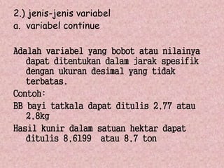 2.) jenis-jenis variabel 
a. variabel continue 
Adalah variabel yang bobot atau nilainya 
dapat ditentukan dalam jarak spesifik 
dengan ukuran desimal yang tidak 
terbatas. 
Contoh: 
BB bayi tatkala dapat ditulis 2,77 atau 
2,8kg 
Hasil kunir dalam satuan hektar dapat 
ditulis 8,6199 atau 8,7 ton 
 