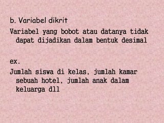 b. Variabel dikrit 
Variabel yang bobot atau datanya tidak 
dapat dijadikan dalam bentuk desimal 
ex. 
Jumlah siswa di kelas, jumlah kamar 
sebuah hotel, jumlah anak dalam 
keluarga dll 
 