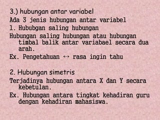 3.) hubungan antar variabel 
Ada 3 jenis hubungan antar variabel 
1. Hububgan saling hubungan 
Hubungan saling hubungan atau hubungan 
timbal balik antar variabael secara dua 
arah. 
Ex. Pengetahuan ↔ rasa ingin tahu 
2. Hubungan simetris 
Terjadinya hubungan antara X dan Y secara 
kebetulan. 
Ex. Hubungan antara tingkat kehadiran guru 
dengan kehadiran mahasiswa. 
 