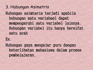3. Hubungan Asimetris 
Hubungan asimteris terjadi apabila 
hubungan satu variabael dapat 
mempengaruhi satu variabel lainnya. 
Hubungan variabel itu hanya bersifat 
satu arah 
Ex. 
Hubungan gaya mengajar guru dengan 
keterlibatan mahasiswa dalam proses 
pembelajaran. 
 