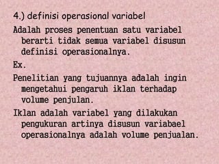 4.) definisi operasional variabel 
Adalah proses penentuan satu variabel 
berarti tidak semua variabel disusun 
definisi operasionalnya. 
Ex. 
Penelitian yang tujuannya adalah ingin 
mengetahui pengaruh iklan terhadap 
volume penjulan. 
Iklan adalah variabel yang dilakukan 
pengukuran artinya disusun variabael 
operasionalnya adalah volume penjualan. 
 