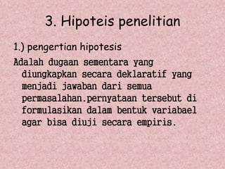 3. Hipoteis penelitian 
1.) pengertian hipotesis 
Adalah dugaan sementara yang 
diungkapkan secara deklaratif yang 
menjadi jawaban dari semua 
permasalahan.pernyataan tersebut di 
formulasikan dalam bentuk variabael 
agar bisa diuji secara empiris. 
 