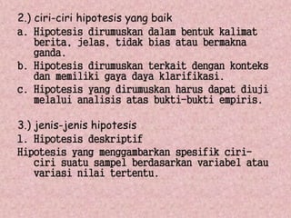 2.) ciri-ciri hipotesis yang baik 
a. Hipotesis dirumuskan dalam bentuk kalimat 
berita, jelas, tidak bias atau bermakna 
ganda. 
b. Hipotesis dirumuskan terkait dengan konteks 
dan memiliki gaya daya klarifikasi. 
c. Hipotesis yang dirumuskan harus dapat diuji 
melalui analisis atas bukti-bukti empiris. 
3.) jenis-jenis hipotesis 
1. Hipotesis deskriptif 
Hipotesis yang menggambarkan spesifik ciri-ciri 
suatu sampel berdasarkan variabel atau 
variasi nilai tertentu. 
 