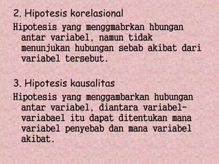 2. Hipotesis korelasional 
Hipotesis yang menggmabrkan hbungan 
antar variabel, namun tidak 
menunjukan hubungan sebab akibat dari 
variabel tersebut. 
3. Hipotesis kausalitas 
Hipotesis yang menggambarkan hubungan 
antar variabel, diantara variabel-variabael 
itu dapat ditentukan mana 
variabel penyebab dan mana variabel 
akibat. 

