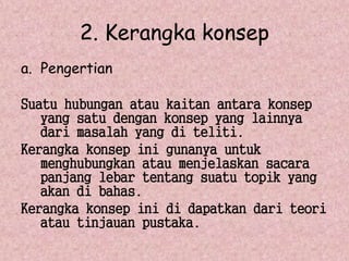 2. Kerangka konsep 
a. Pengertian 
Suatu hubungan atau kaitan antara konsep 
yang satu dengan konsep yang lainnya 
dari masalah yang di teliti. 
Kerangka konsep ini gunanya untuk 
menghubungkan atau menjelaskan sacara 
panjang lebar tentang suatu topik yang 
akan di bahas. 
Kerangka konsep ini di dapatkan dari teori 
atau tinjauan pustaka. 
 