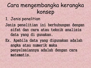 Cara mengembangka kerangka 
konsep 
1. Jenis penelitian 
Jenis penelitian ini berhubungan dengan 
sifat dan cara atau teknik analisis 
data yang di gunakan. 
Ex. Apabila data yang digunakan adalah 
angka atau numerik maka 
penyelsaiannya adalah dengan cara 
matematis. 
 