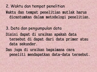 2. Waktu dan tempat penelitian 
Waktu dan tempat penelitian mutlak harus 
dicantumkan dalam metodelogi penelitian. 
3. Data dan pengumpulan data 
Disini dapat di uraikan apakah data 
tersebut di dapat dari data primer atau 
data sekunder. 
Dan juga di uraikan bagaimana cara 
peneliti mendapatkan data-data tersebut. 
 