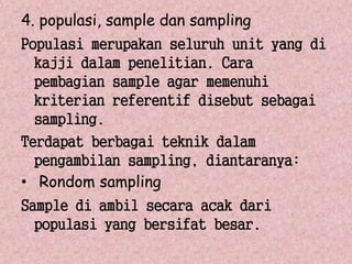 4. populasi, sample dan sampling 
Populasi merupakan seluruh unit yang di 
kajji dalam penelitian. Cara 
pembagian sample agar memenuhi 
kriterian referentif disebut sebagai 
sampling. 
Terdapat berbagai teknik dalam 
pengambilan sampling, diantaranya: 
• Rondom sampling 
Sample di ambil secara acak dari 
populasi yang bersifat besar. 
 