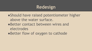Redesign
●Should have raised potentiometer higher
above the water surface.
●Better contact between wires and
electrodes
●Better flow of oxygen to cathode
 