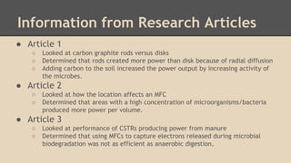 Information from Research Articles
● Article 1
○ Looked at carbon graphite rods versus disks
○ Determined that rods created more power than disk because of radial diffusion
○ Adding carbon to the soil increased the power output by increasing activity of
the microbes.
● Article 2
○ Looked at how the location affects an MFC
○ Determined that areas with a high concentration of microorganisms/bacteria
produced more power per volume.
● Article 3
○ Looked at performance of CSTRs producing power from manure
○ Determined that using MFCs to capture electrons released during microbial
biodegradation was not as efficient as anaerobic digestion.
 