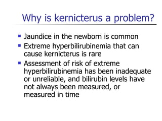 Why is kernicterus a problem? Jaundice in the newborn is common Extreme hyperbilirubinemia that can cause kernicterus is rare Assessment of risk of extreme hyperbilirubinemia has been inadequate or unreliable, and bilirubin levels have not always been measured, or measured in time 
