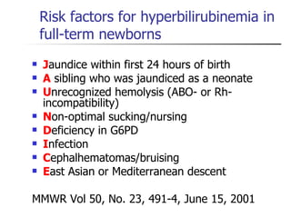 Risk factors for hyperbilirubinemia in full-term newborns J aundice within first 24 hours of birth A  sibling who was jaundiced as a neonate U nrecognized hemolysis (ABO- or Rh- incompatibility) N on-optimal sucking/nursing D eficiency in G6PD I nfection C ephalhematomas/bruising E ast Asian or Mediterranean descent MMWR Vol 50, No. 23, 491-4, June 15, 2001 