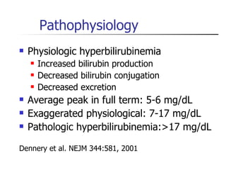 Pathophysiology Physiologic hyperbilirubinemia Increased bilirubin production Decreased bilirubin conjugation Decreased excretion Average peak in full term: 5-6 mg/dL Exaggerated physiological: 7-17 mg/dL Pathologic hyperbilirubinemia:>17 mg/dL Dennery et al. NEJM 344:581, 2001 