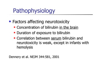 Pathophysiology Factors affecting neurotoxicity Concentration of bilirubin  in the brain Duration of exposure to bilirubin Correlation between  serum  bilirubin and neurotoxicity is weak, except in infants with hemolysis Dennery et al. NEJM 344:581, 2001 