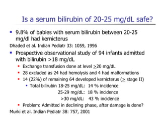 Is a serum bilirubin of 20-25 mg/dL safe? 9.8% of babies with serum bilirubin between 20-25 mg/dl had kernicterus  Dhaded et al. Indian Pediatr 33: 1059, 1996 Prospective observational study of 94 infants admitted with bilirubin >18 mg/dL Exchange transfusion done at level  > 20 mg/dL  28 excluded as 24 had hemolysis and 4 had malformations 14 (22%) of remaining 64 developed kernicterus ( >  stage II) Total bilirubin 18-25 mg/dL:  14 % incidence 25-29 mg/dL:  18 % incidence >30 mg/dL:  43 % incidence Problem: Admitted in declining phase, after damage is done? Murki et al. Indian Pediatr 38: 757, 2001 