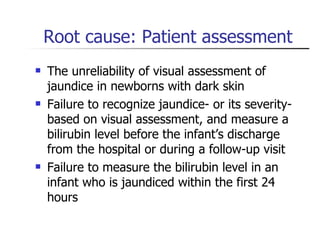 Root cause: Patient assessment The unreliability of visual assessment of jaundice in newborns with dark skin Failure to recognize jaundice- or its severity- based on visual assessment, and measure a bilirubin level before the infant’s discharge from the hospital or during a follow-up visit Failure to measure the bilirubin level in an infant who is jaundiced within the first 24 hours 