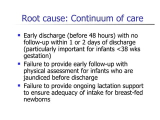 Root cause: Continuum of care Early discharge (before 48 hours) with no follow-up within 1 or 2 days of discharge (particularly important for infants <38 wks gestation) Failure to provide early follow-up with physical assessment for infants who are jaundiced before discharge Failure to provide ongoing lactation support to ensure adequacy of intake for breast-fed newborns 