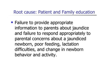Root cause: Patient and Family education Failure to provide appropriate information to parents about jaundice and failure to respond appropriately to parental concerns about a jaundiced newborn, poor feeding, lactation difficulties, and change in newborn behavior and activity. 