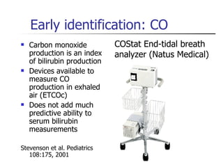 Early identification: CO  Carbon monoxide production is an index of bilirubin production Devices available to measure CO production in exhaled air (ETCOc) Does not add much predictive ability to serum bilirubin measurements  Stevenson et al. Pediatrics 108:175, 2001 COStat End-tidal breath analyzer (Natus Medical) 