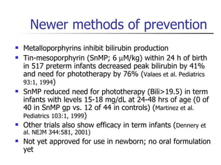 Newer methods of prevention Metalloporphyrins inhibit bilirubin production Tin-mesoporphyrin (SnMP; 6   M/kg) within 24 h of birth in 517 preterm infants decreased peak bilirubin by 41% and need for phototherapy by 76% ( Valaes et al. Pediatrics 93:1, 1994 ) SnMP reduced need for phototherapy (Bili>19.5) in term infants with levels 15-18 mg/dL at 24-48 hrs of age (0 of 40 in SnMP gp vs. 12 of 44 in controls) ( Martinez et al. Pediatrics 103:1, 1999 ) Other trials also show efficacy in term infants ( Dennery et al. NEJM 344:581, 2001) Not yet approved for use in newborn; no oral formulation yet 