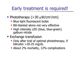 Early treatment is required! Phototherapy (>30   W/cm 2 /nm) Blue light fluorescent bulbs Bili-blanket alone not very effective High intensity LED (blue, blue-green) gallium nitride Exchange transfusion Only after trial of optimal phototherapy, if bilirubin >20-25 mg/dL About 2% mortality, 12% complications 