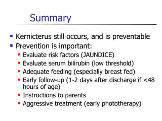 Summary Kernicterus still occurs, and is preventable Prevention is important: Evaluate risk factors (JAUNDICE) Evaluate serum bilirubin (low threshold) Adequate feeding (especially breast fed) Early follow-up (1-2 days after discharge if <48 hours of age) Instructions to parents Aggressive treatment (early phototherapy) 