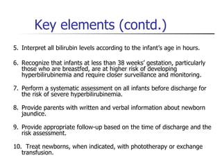 Key elements (contd.) 5. Interpret all bilirubin levels according to the infant’s age in hours.  6. Recognize that infants at less than 38 weeks’ gestation, particularly those who are breastfed, are at higher risk of developing hyperbilirubinemia and require closer surveillance and monitoring.  7. Perform a systematic assessment on all infants before discharge for the risk of severe hyperbilirubinemia.  8. Provide parents with written and verbal information about newborn jaundice.  9. Provide appropriate follow-up based on the time of discharge and the risk assessment.  10.  Treat newborns, when indicated, with phototherapy or exchange transfusion.  