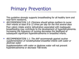 Primary Prevention This guideline strongly supports breastfeeding for all healthy term and near-term newborns.  RECOMMENDATION 1.0: Clinicians should advise mothers to nurse their infants at least 8 to 12 times per day for the first several days Poor caloric intake and/or dehydration associated with inadequate breastfeeding may contribute to the development of hyperbilirubinemia. Increasing the frequency of nursing decreases the likelihood of subsequent significant hyperbilirubinemia in breastfed infants.  RECOMMENDATION 1.1: The AAP recommends against routine supplementation of nondehydrated breastfed infants with water or dextrose water Supplementation with water or dextrose water will not prevent hyperbilirubinemia or decrease TSB levels 