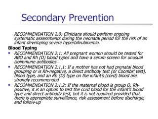 Secondary Prevention RECOMMENDATION 2.0: Clinicians should perform ongoing systematic assessments during the neonatal period for the risk of an infant developing severe hyperbilirubinemia .  Blood Typing RECOMMENDATION 2.1: All pregnant women should be tested for ABO and Rh (D) blood types and have a serum screen for unusual isoimmune antibodies RECOMMENDATION 2.1.1: If a mother has not had prenatal blood grouping or is Rh - negative, a direct antibody test (or Coombs’ test), blood type, and an Rh (D) type on the infant’s (cord) blood are strongly recommended  RECOMMENDATION 2.1.2: If the maternal blood is group O, Rh - positive, it is an option to test the cord blood for the infant’s blood type and direct antibody test, but it is not required provided that there is appropriate surveillance, risk assessment before discharge, and follow - up 