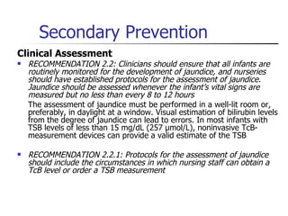 Secondary Prevention Clinical Assessment RECOMMENDATION 2.2: Clinicians should ensure that all infants are routinely monitored for the development of jaundice, and nurseries should have established protocols for the assessment of jaundice .  Jaundice should be assessed whenever the infant’s vital signs are measured but no less than every 8 to 12 hours  The assessment of jaundice must be performed in a well-lit room or, preferably, in daylight at a window. Visual estimation of bilirubin levels from the degree of jaundice can lead to errors. In most infants with TSB levels of less than 15 mg/dL (257 µmol/L), noninvasive TcB-measurement devices can provide a valid estimate of the TSB RECOMMENDATION 2.2.1: Protocols for the assessment of jaundice should include the circumstances in which nursing staff can obtain a TcB level or order a TSB measurement 