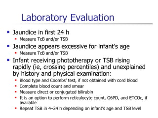 Laboratory Evaluation Jaundice in first 24 h Measure TcB and/or TSB Jaundice appears excessive for infant’s age Measure TcB and/or TSB Infant receiving phototherapy or TSB rising rapidly (ie, crossing percentiles) and unexplained by history and physical examination: Blood type and Coombs’ test, if not obtained with cord blood Complete blood count and smear Measure direct or conjugated bilirubin It is an option to perform reticulocyte count, G6PD, and ETCOc, if available Repeat TSB in 4–24 h depending on infant’s age and TSB level 